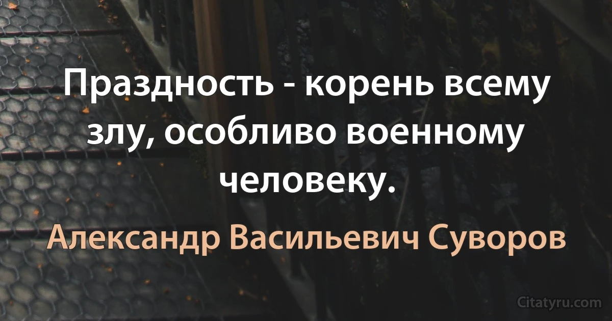 Праздность - корень всему злу, особливо военному человеку. (Александр Васильевич Суворов)