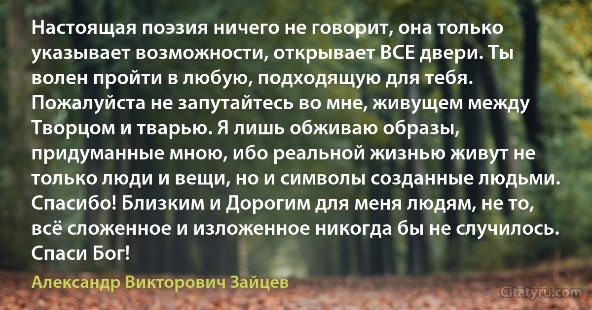 Настоящая поэзия ничего не говорит, она только указывает возможности, открывает ВСЕ двери. Ты волен пройти в любую, подходящую для тебя. Пожалуйста не запутайтесь во мне, живущем между Творцом и тварью. Я лишь обживаю образы, придуманные мною, ибо реальной жизнью живут не только люди и вещи, но и символы созданные людьми. Спасибо! Близким и Дорогим для меня людям, не то, всё сложенное и изложенное никогда бы не случилось. Спаси Бог! (Александр Викторович Зайцев)