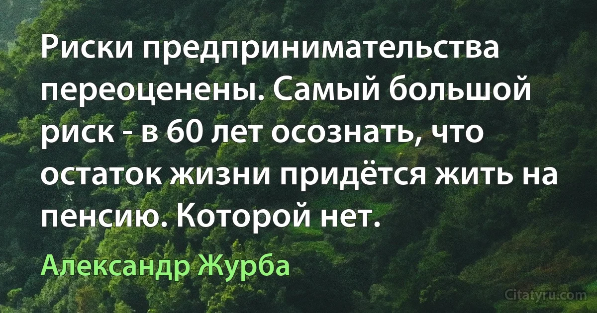 Риски предпринимательства переоценены. Самый большой риск - в 60 лет осознать, что остаток жизни придётся жить на пенсию. Которой нет. (Александр Журба)