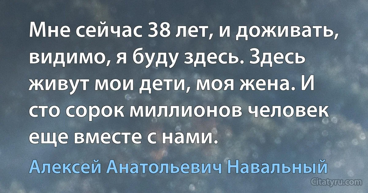 Мне сейчас 38 лет, и доживать, видимо, я буду здесь. Здесь живут мои дети, моя жена. И сто сорок миллионов человек еще вместе с нами. (Алексей Анатольевич Навальный)