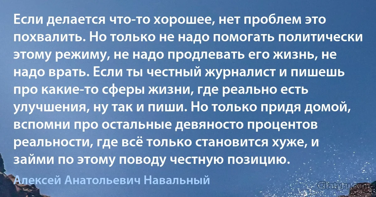 Если делается что-то хорошее, нет проблем это похвалить. Но только не надо помогать политически этому режиму, не надо продлевать его жизнь, не надо врать. Если ты честный журналист и пишешь про какие-то сферы жизни, где реально есть улучшения, ну так и пиши. Но только придя домой, вспомни про остальные девяносто процентов реальности, где всё только становится хуже, и займи по этому поводу честную позицию. (Алексей Анатольевич Навальный)