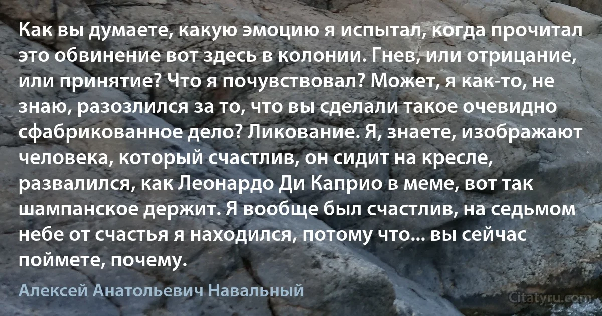 Как вы думаете, какую эмоцию я испытал, когда прочитал это обвинение вот здесь в колонии. Гнев, или отрицание, или принятие? Что я почувствовал? Может, я как-то, не знаю, разозлился за то, что вы сделали такое очевидно сфабрикованное дело? Ликование. Я, знаете, изображают человека, который счастлив, он сидит на кресле, развалился, как Леонардо Ди Каприо в меме, вот так шампанское держит. Я вообще был счастлив, на седьмом небе от счастья я находился, потому что... вы сейчас поймете, почему. (Алексей Анатольевич Навальный)