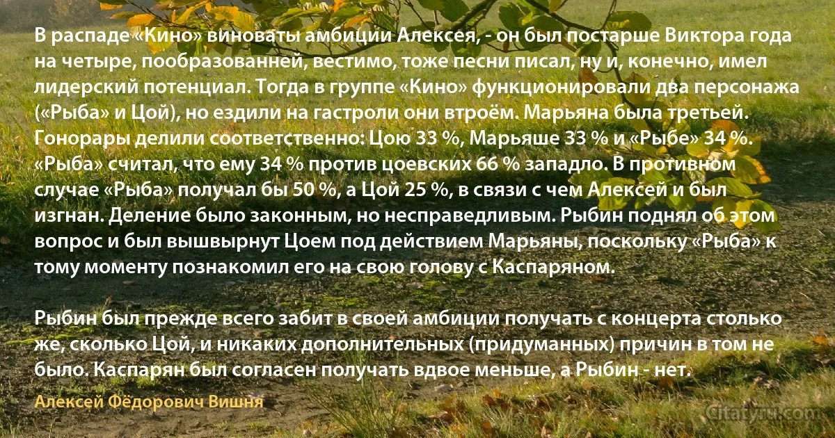 В распаде «Кино» виноваты амбиции Алексея, - он был постарше Виктора года на четыре, пообразованней, вестимо, тоже песни писал, ну и, конечно, имел лидерский потенциал. Тогда в группе «Кино» функционировали два персонажа («Рыба» и Цой), но ездили на гастроли они втроём. Марьяна была третьей. Гонорары делили соответственно: Цою 33 %, Марьяше 33 % и «Рыбе» 34 %. «Рыба» считал, что ему 34 % против цоевских 66 % западло. В противном случае «Рыба» получал бы 50 %, а Цой 25 %, в связи с чем Алексей и был изгнан. Деление было законным, но несправедливым. Рыбин поднял об этом вопрос и был вышвырнут Цоем под действием Марьяны, поскольку «Рыба» к тому моменту познакомил его на свою голову с Каспаряном.

Рыбин был прежде всего забит в своей амбиции получать с концерта столько же, сколько Цой, и никаких дополнительных (придуманных) причин в том не было. Каспарян был согласен получать вдвое меньше, а Рыбин - нет. (Алексей Фёдорович Вишня)