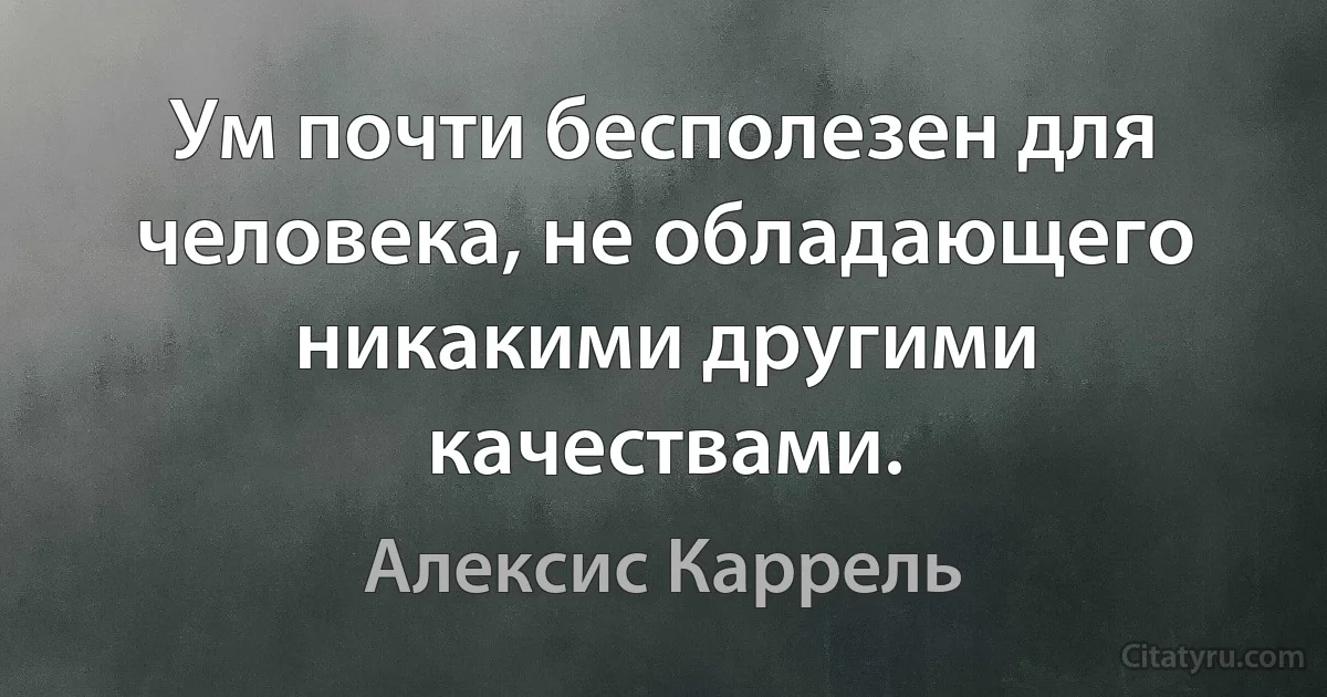 Ум почти бесполезен для человека, не обладающего никакими другими качествами. (Алексис Каррель)