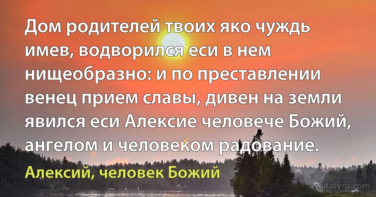 Дом родителей твоих яко чуждь имев, водворился еси в нем нищеобразно: и по преставлении венец прием славы, дивен на земли явился еси Алексие человече Божий, ангелом и человеком радование. (Алексий, человек Божий)