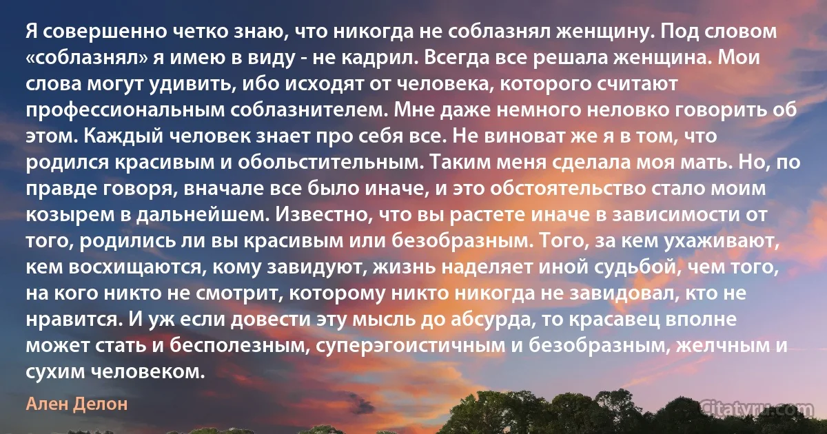 Я совершенно четко знаю, что никогда не соблазнял женщину. Под словом «соблазнял» я имею в виду - не кадрил. Всегда все решала женщина. Мои слова могут удивить, ибо исходят от человека, которого считают профессиональным соблазнителем. Мне даже немного неловко говорить об этом. Каждый человек знает про себя все. Не виноват же я в том, что родился красивым и обольстительным. Таким меня сделала моя мать. Но, по правде говоря, вначале все было иначе, и это обстоятельство стало моим козырем в дальнейшем. Известно, что вы растете иначе в зависимости от того, родились ли вы красивым или безобразным. Того, за кем ухаживают, кем восхищаются, кому завидуют, жизнь наделяет иной судьбой, чем того, на кого никто не смотрит, которому никто никогда не завидовал, кто не нравится. И уж если довести эту мысль до абсурда, то красавец вполне может стать и бесполезным, суперэгоистичным и безобразным, желчным и сухим человеком. (Ален Делон)