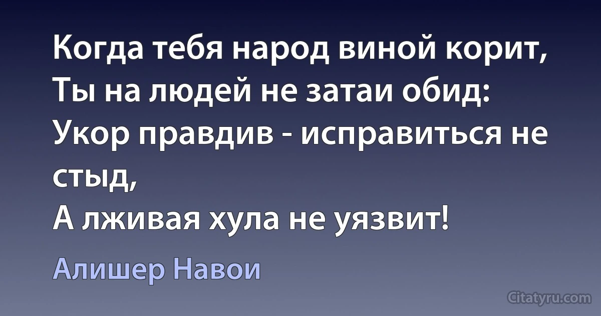 Когда тебя народ виной корит,
Ты на людей не затаи обид:
Укор правдив - исправиться не стыд,
А лживая хула не уязвит! (Алишер Навои)