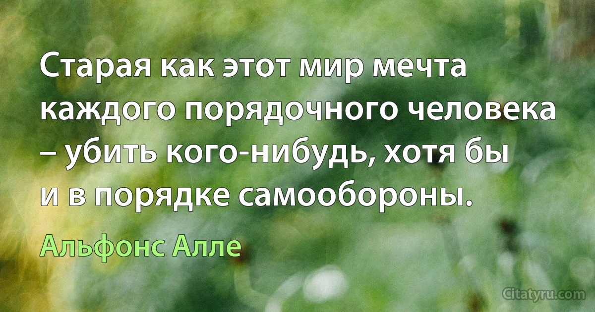 Старая как этот мир мечта каждого порядочного человека – убить кого-нибудь, хотя бы и в порядке самообороны. (Альфонс Алле)