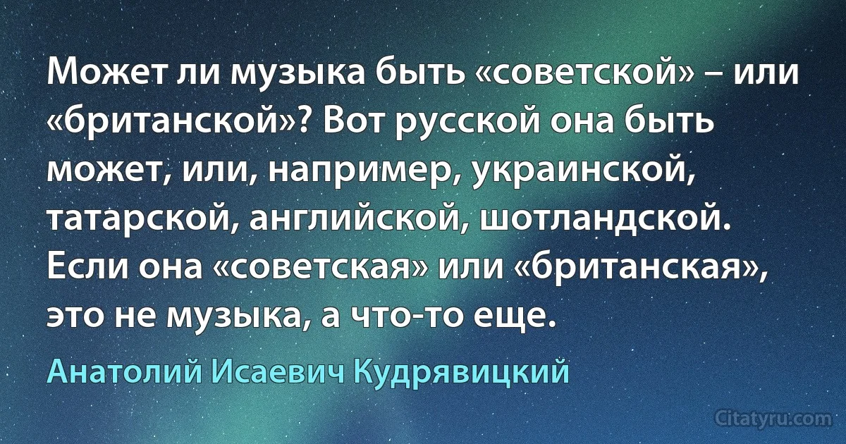 Может ли музыка быть «советской» – или «британской»? Вот русской она быть может, или, например, украинской, татарской, английской, шотландской. Если она «советская» или «британская», это не музыка, а что-то еще. (Анатолий Исаевич Кудрявицкий)