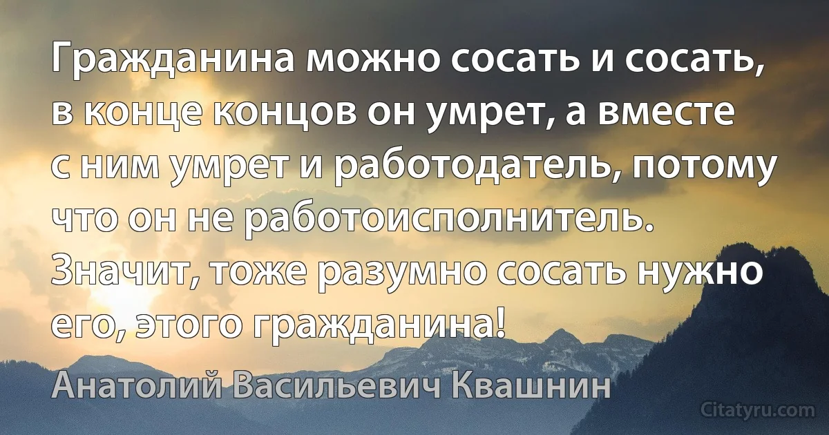 Гражданина можно сосать и сосать, в конце концов он умрет, а вместе с ним умрет и работодатель, потому что он не работоисполнитель. Значит, тоже разумно сосать нужно его, этого гражданина! (Анатолий Васильевич Квашнин)