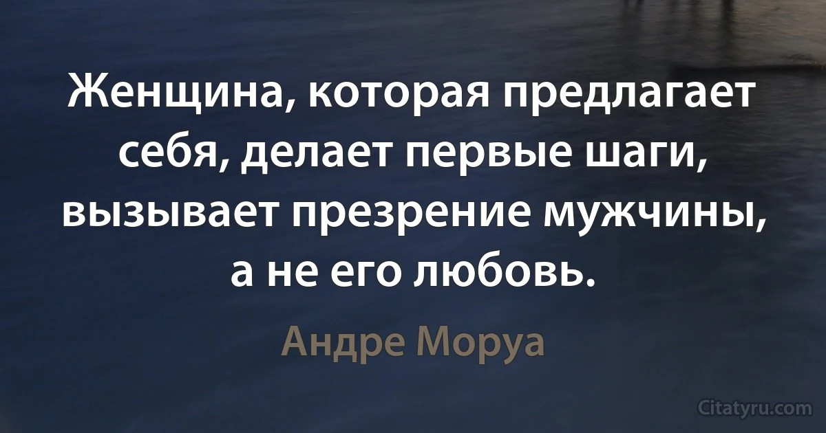 Женщина, которая предлагает себя, делает первые шаги, вызывает презрение мужчины, а не его любовь. (Андре Моруа)