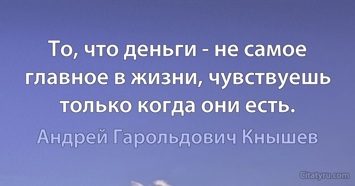 То, что деньги - не самое главное в жизни, чувствуешь только когда они есть. (Андрей Гарольдович Кнышев)