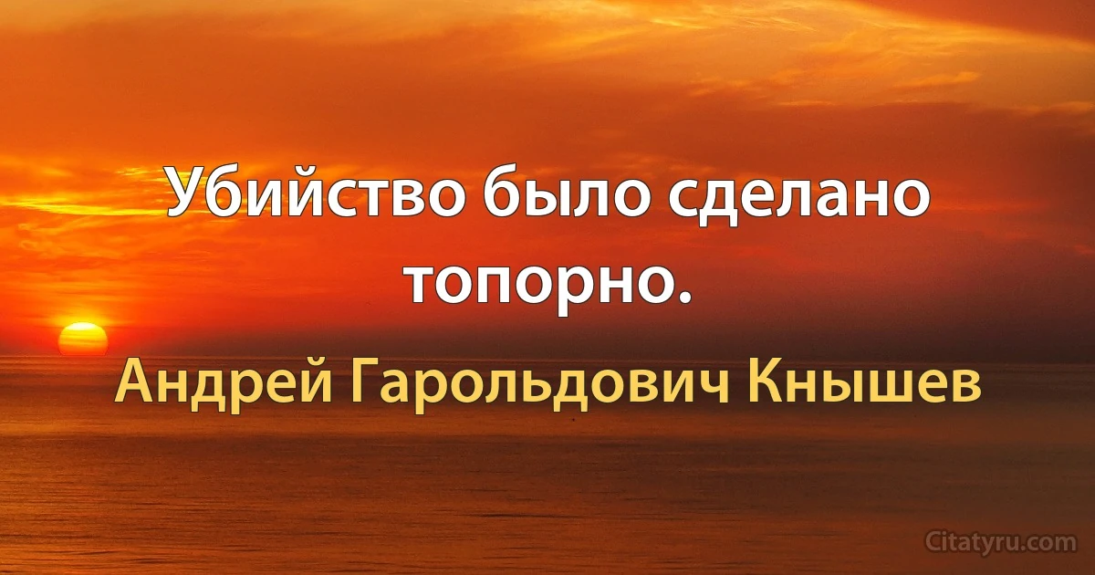 Убийство было сделано топорно. (Андрей Гарольдович Кнышев)