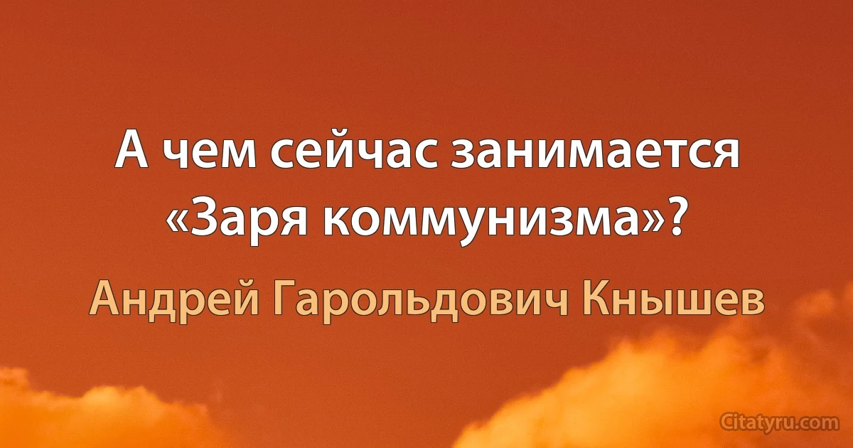 А чем сейчас занимается «Заря коммунизма»? (Андрей Гарольдович Кнышев)