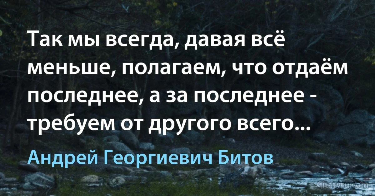 Так мы всегда, давая всё меньше, полагаем, что отдаём последнее, а за последнее - требуем от другого всего... (Андрей Георгиевич Битов)