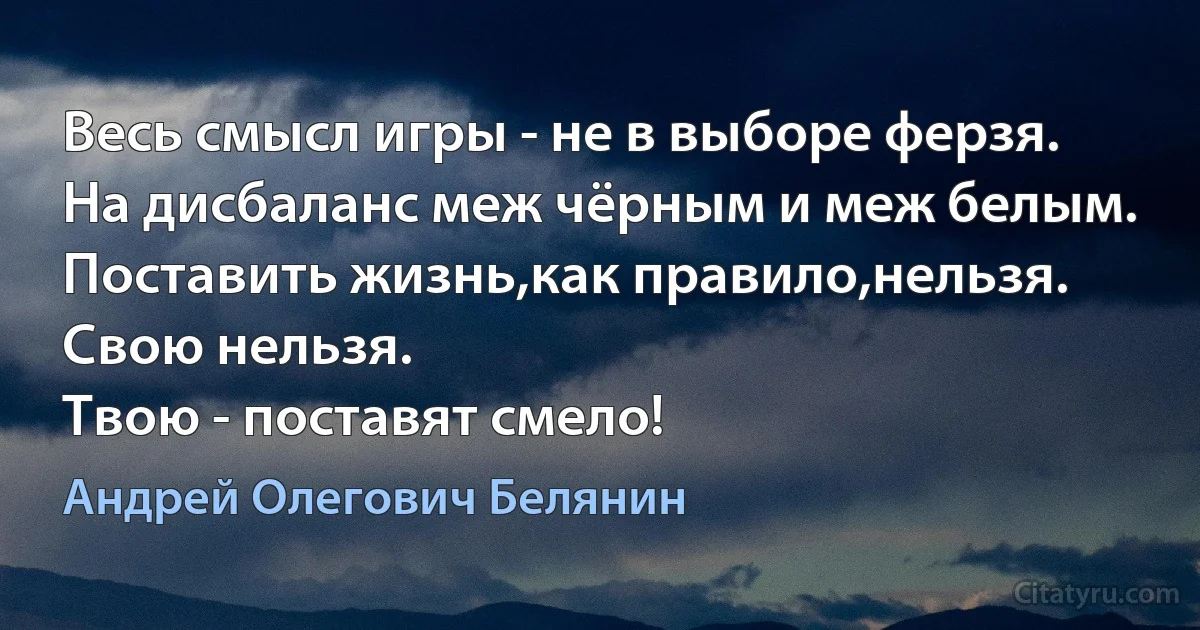 Весь смысл игры - не в выборе ферзя.
На дисбаланс меж чёрным и меж белым.
Поставить жизнь,как правило,нельзя.
Свою нельзя.
Твою - поставят смело! (Андрей Олегович Белянин)