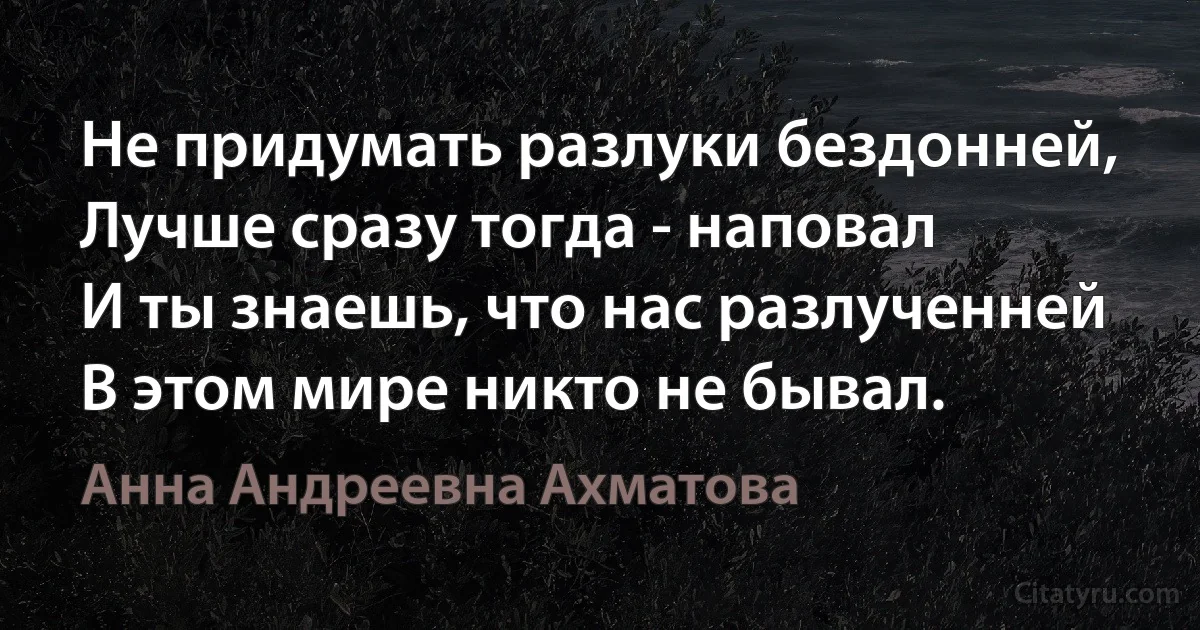 Не придумать разлуки бездонней,
Лучше сразу тогда - наповал
И ты знаешь, что нас разлученней
В этом мире никто не бывал. (Анна Андреевна Ахматова)