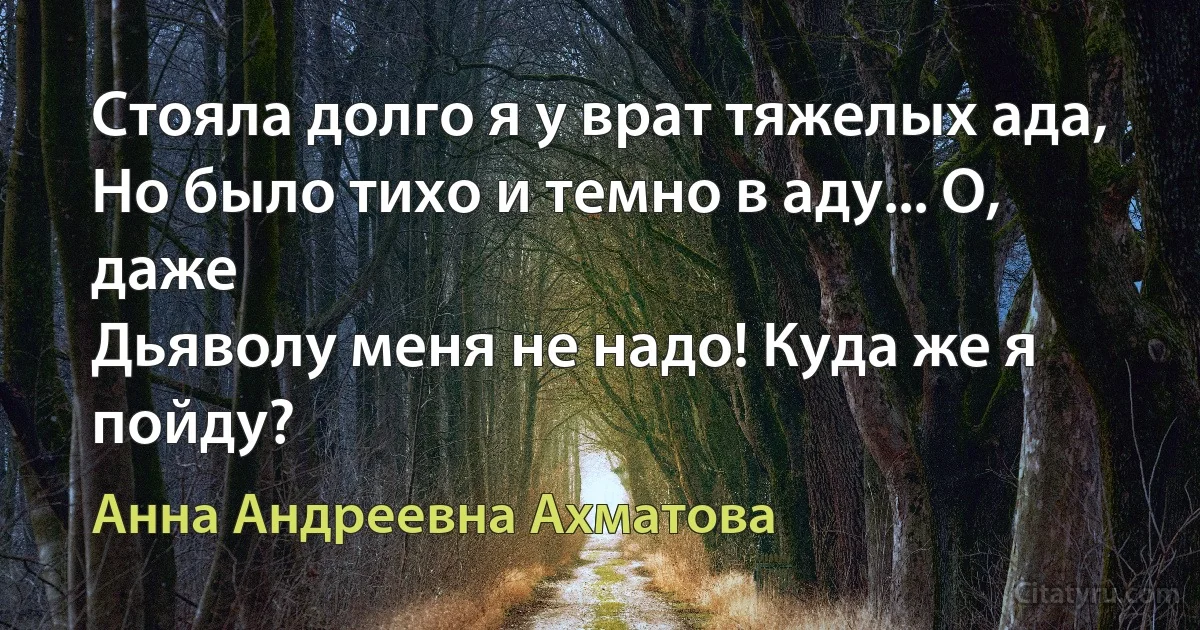 Стояла долго я у врат тяжелых ада,
Но было тихо и темно в аду... О, даже
Дьяволу меня не надо! Куда же я пойду? (Анна Андреевна Ахматова)