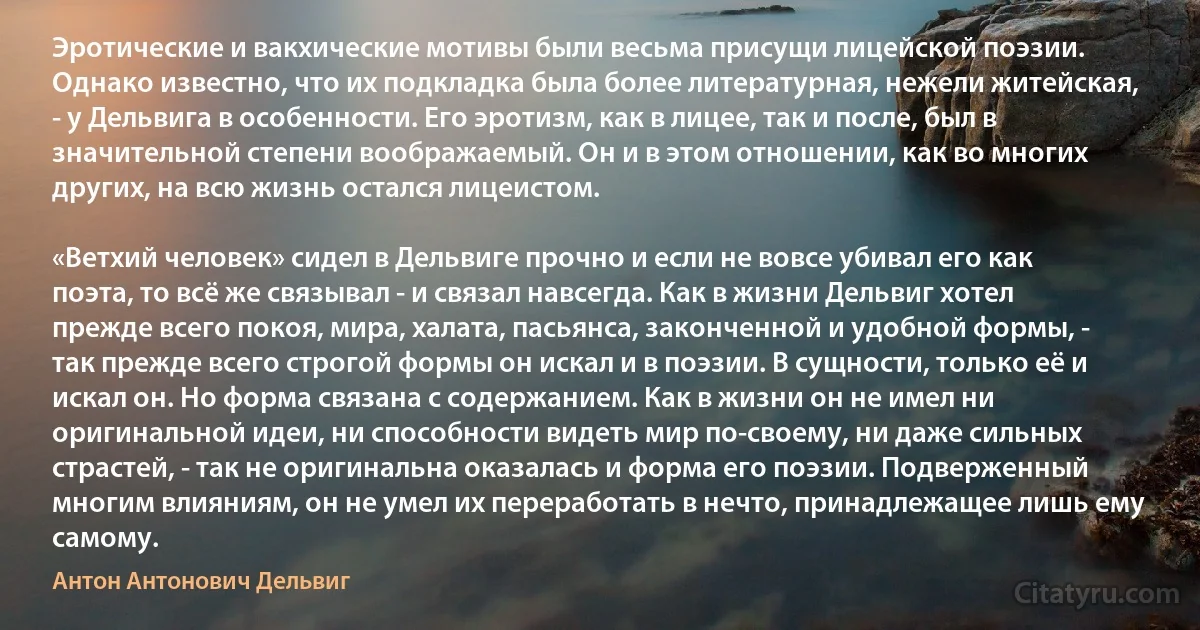 Эротические и вакхические мотивы были весьма присущи лицейской поэзии. Однако известно, что их подкладка была более литературная, нежели житейская, - у Дельвига в особенности. Его эротизм, как в лицее, так и после, был в значительной степени воображаемый. Он и в этом отношении, как во многих других, на всю жизнь остался лицеистом.

«Ветхий человек» сидел в Дельвиге прочно и если не вовсе убивал его как поэта, то всё же связывал - и связал навсегда. Как в жизни Дельвиг хотел прежде всего покоя, мира, халата, пасьянса, законченной и удобной формы, - так прежде всего строгой формы он искал и в поэзии. В сущности, только её и искал он. Но форма связана с содержанием. Как в жизни он не имел ни оригинальной идеи, ни способности видеть мир по-своему, ни даже сильных страстей, - так не оригинальна оказалась и форма его поэзии. Подверженный многим влияниям, он не умел их переработать в нечто, принадлежащее лишь ему самому. (Антон Антонович Дельвиг)