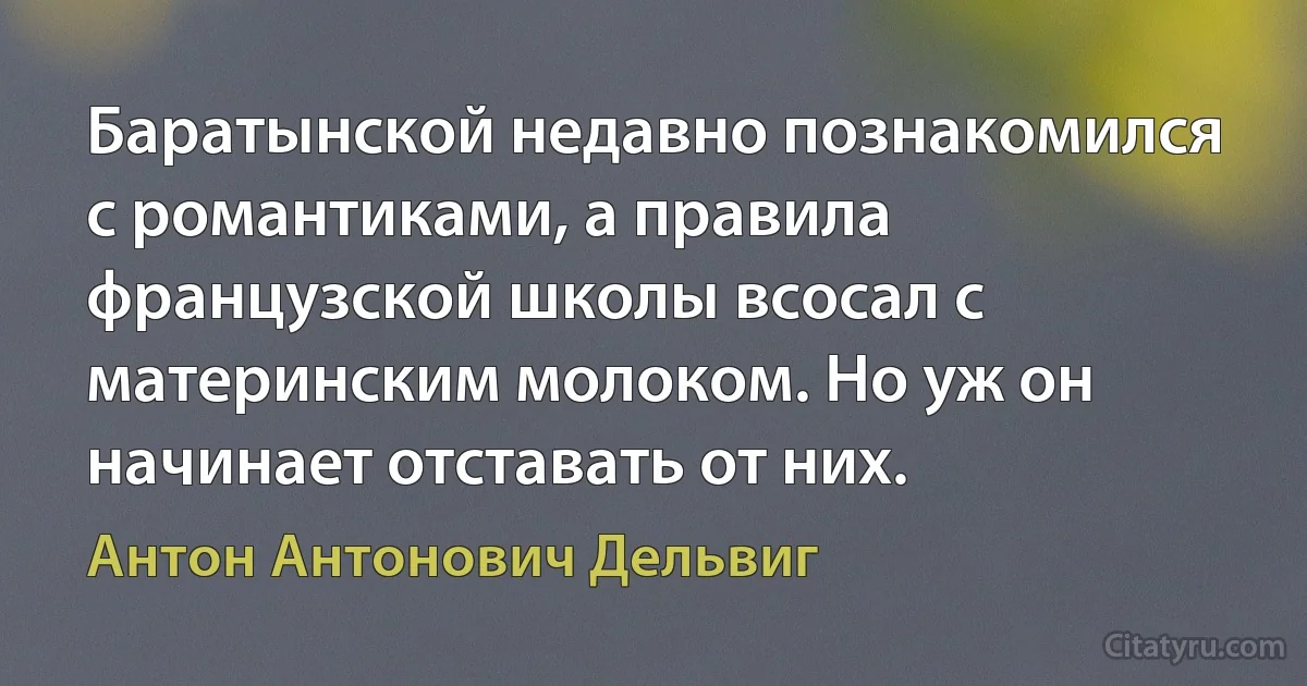 Баратынской недавно познакомился с романтиками, а правила французской школы всосал с материнским молоком. Но уж он начинает отставать от них. (Антон Антонович Дельвиг)