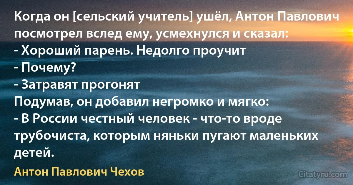 Когда он [сельский учитель] ушёл, Антон Павлович посмотрел вслед ему, усмехнулся и сказал:
- Хороший парень. Недолго проучит 
- Почему?
- Затравят прогонят 
Подумав, он добавил негромко и мягко:
- В России честный человек - что-то вроде трубочиста, которым няньки пугают маленьких детей. (Антон Павлович Чехов)