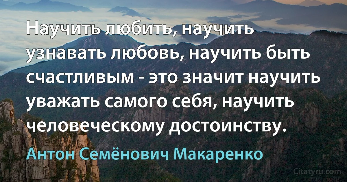 Научить любить, научить узнавать любовь, научить быть счастливым - это значит научить уважать самого себя, научить человеческому достоинству. (Антон Семёнович Макаренко)