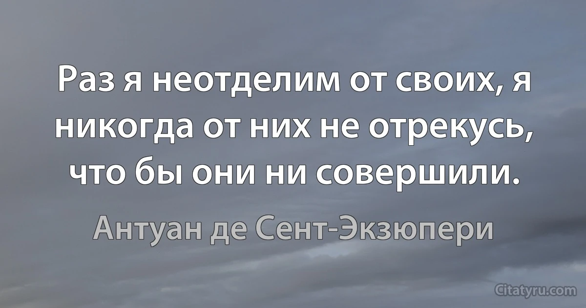 Раз я неотделим от своих, я никогда от них не отрекусь, что бы они ни совершили. (Антуан де Сент-Экзюпери)