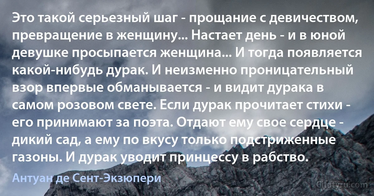 Это такой серьезный шаг - прощание с девичеством, превращение в женщину... Настает день - и в юной девушке просыпается женщина... И тогда появляется какой-нибудь дурак. И неизменно проницательный взор впервые обманывается - и видит дурака в самом розовом свете. Если дурак прочитает стихи - его принимают за поэта. Отдают ему свое сердце - дикий сад, а ему по вкусу только подстриженные газоны. И дурак уводит принцессу в рабство. (Антуан де Сент-Экзюпери)