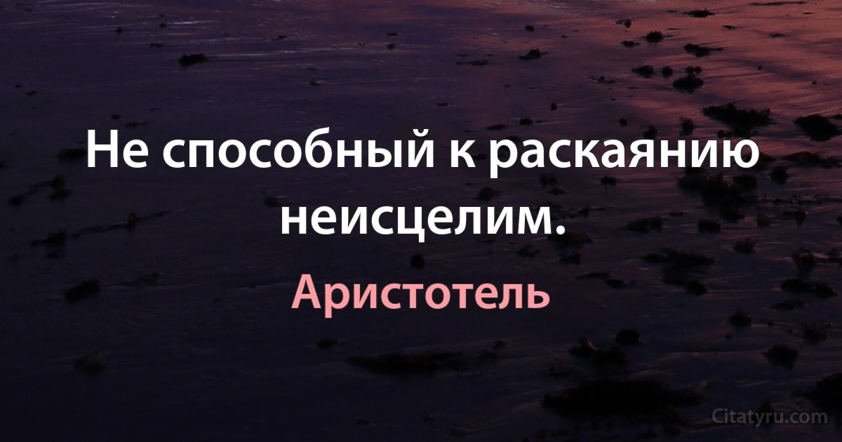 Не способный к раскаянию неисцелим. (Аристотель)