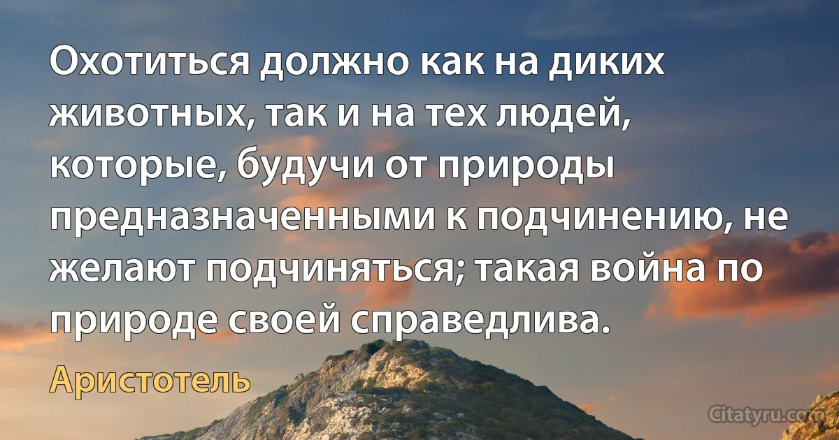 Охотиться должно как на диких животных, так и на тех людей, которые, будучи от природы предназначенными к подчинению, не желают подчиняться; такая война по природе своей справедлива. (Аристотель)