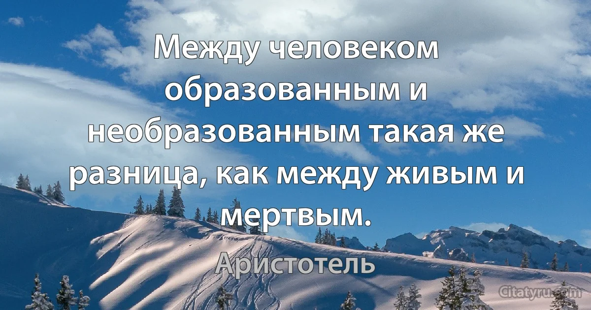 Между человеком образованным и необразованным такая же разница, как между живым и мертвым. (Аристотель)