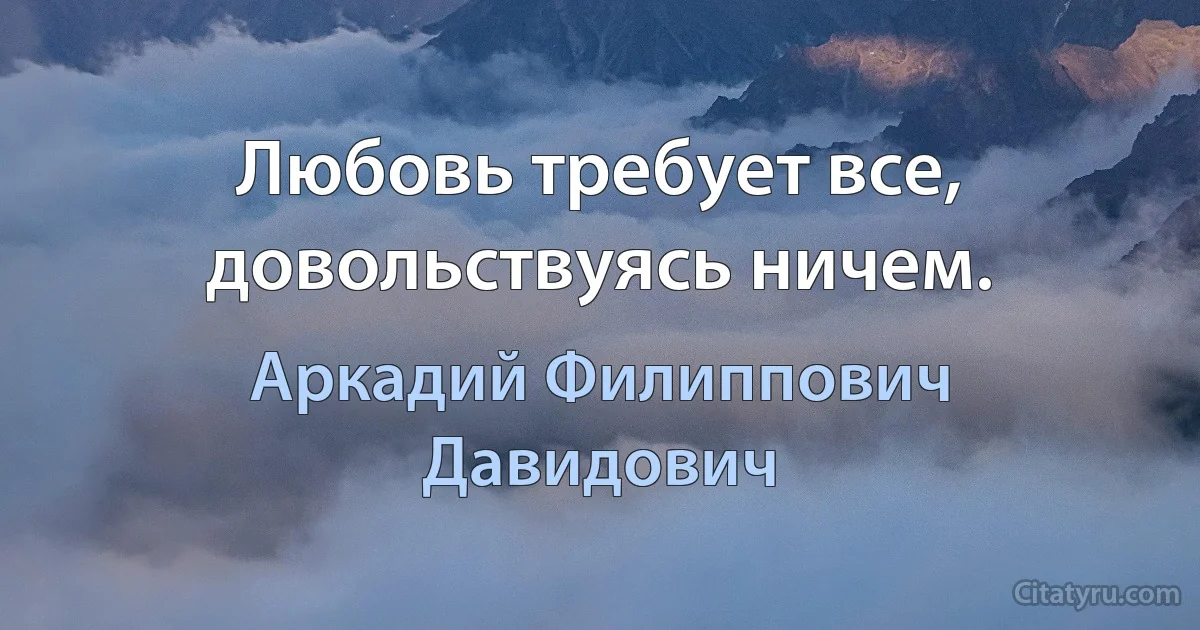 Любовь требует все, довольствуясь ничем. (Аркадий Филиппович Давидович)