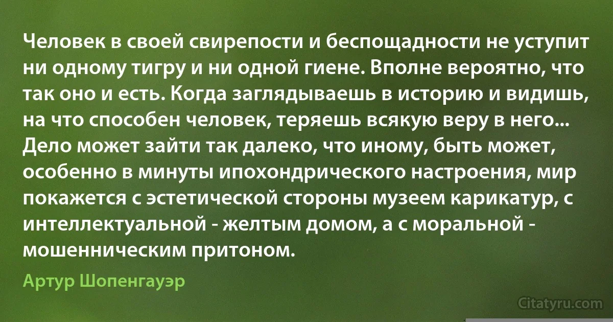 Человек в своей свирепости и беспощадности не уступит ни одному тигру и ни одной гиене. Вполне вероятно, что так оно и есть. Когда заглядываешь в историю и видишь, на что способен человек, теряешь всякую веру в него... Дело может зайти так далеко, что иному, быть может, особенно в минуты ипохондрического настроения, мир покажется с эстетической стороны музеем карикатур, с интеллектуальной - желтым домом, а с моральной - мошенническим притоном. (Артур Шопенгауэр)