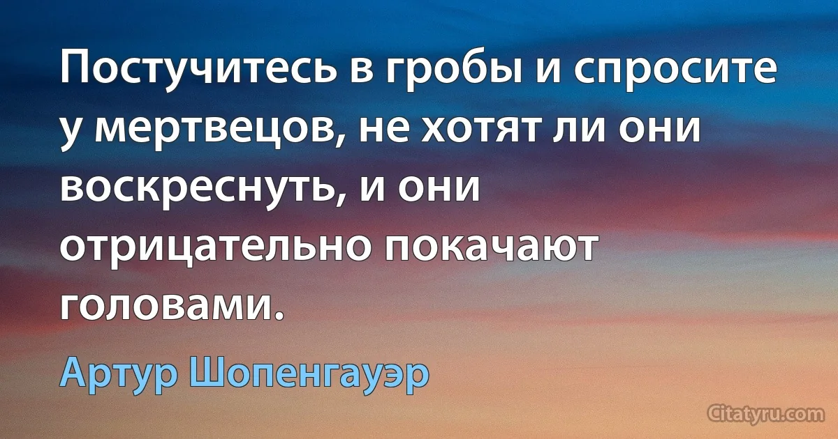 Постучитесь в гробы и спросите у мертвецов, не хотят ли они воскреснуть, и они отрицательно покачают головами. (Артур Шопенгауэр)