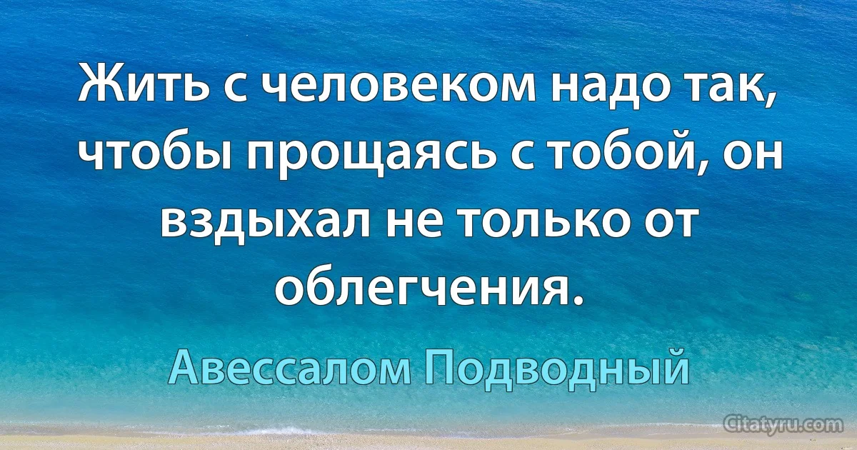 Жить с человеком надо так, чтобы прощаясь с тобой, он вздыхал не только от облегчения. (Авессалом Подводный)