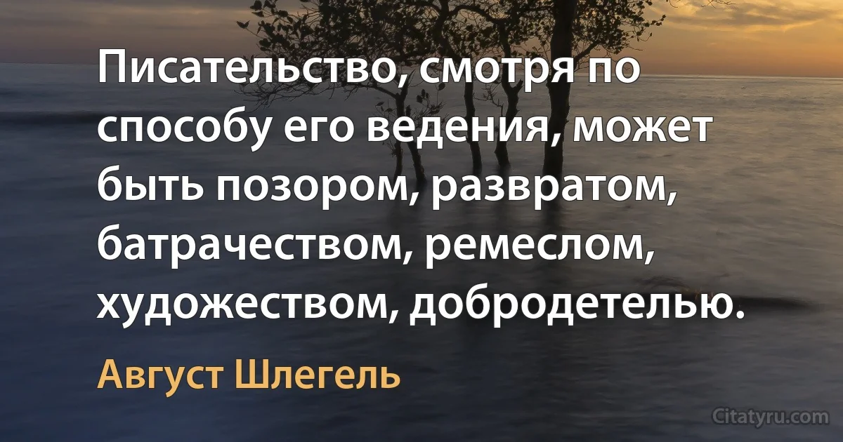 Писательство, смотря по способу его ведения, может быть позором, развратом, батрачеством, ремеслом, художеством, добродетелью. (Август Шлегель)