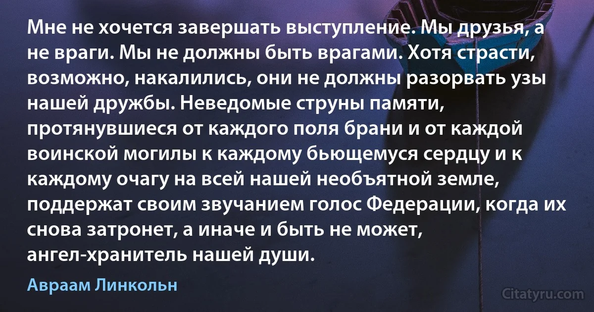 Мне не хочется завершать выступление. Мы друзья, а не враги. Мы не должны быть врагами. Хотя страсти, возможно, накалились, они не должны разорвать узы нашей дружбы. Неведомые струны памяти, протянувшиеся от каждого поля брани и от каждой воинской могилы к каждому бьющемуся сердцу и к каждому очагу на всей нашей необъятной земле, поддержат своим звучанием голос Федерации, когда их снова затронет, а иначе и быть не может, ангел-хранитель нашей души. (Авраам Линкольн)