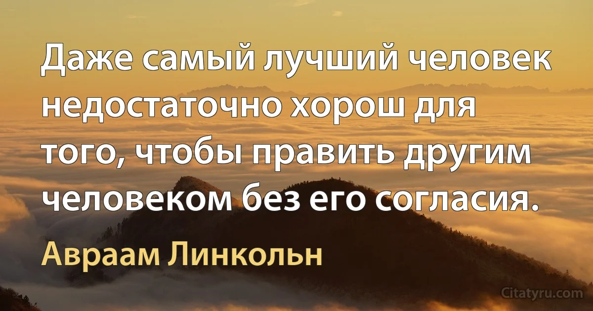 Даже самый лучший человек недостаточно хорош для того, чтобы править другим человеком без его согласия. (Авраам Линкольн)