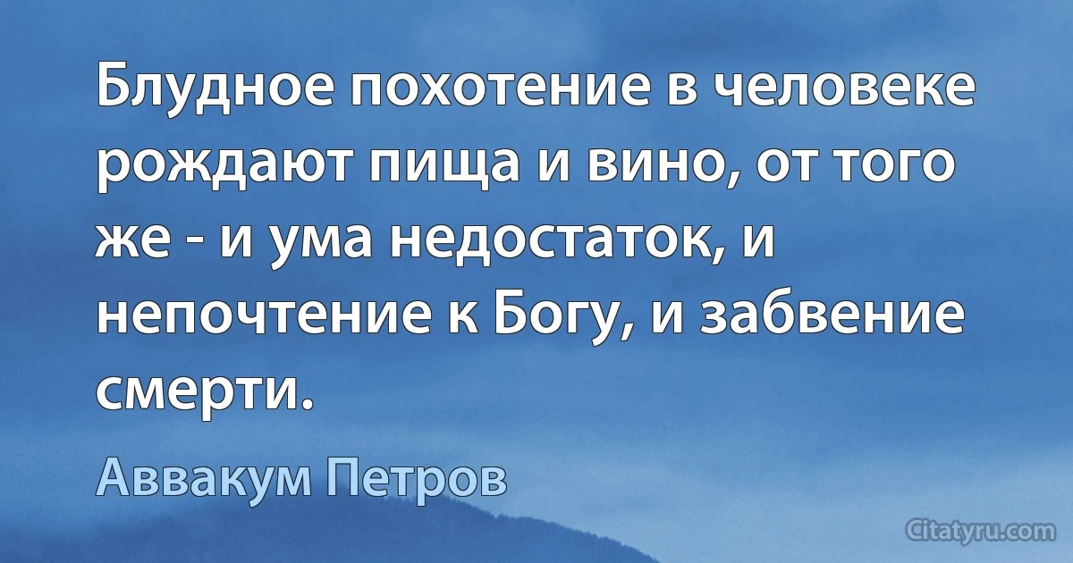 Блудное похотение в человеке рождают пища и вино, от того же - и ума недостаток, и непочтение к Богу, и забвение смерти. (Аввакум Петров)