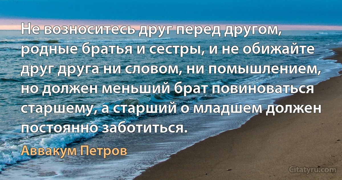 Не возноситесь друг перед другом, родные братья и сестры, и не обижайте друг друга ни словом, ни помышлением, но должен меньший брат повиноваться старшему, а старший о младшем должен постоянно заботиться. (Аввакум Петров)