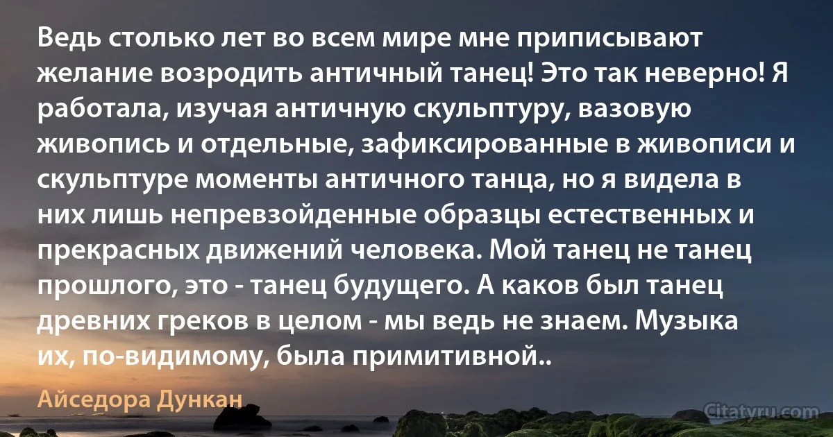 Ведь столько лет во всем мире мне приписывают желание возродить античный танец! Это так неверно! Я работала, изучая античную скульптуру, вазовую живопись и отдельные, зафиксированные в живописи и скульптуре моменты античного танца, но я видела в них лишь непревзойденные образцы естественных и прекрасных движений человека. Мой танец не танец прошлого, это - танец будущего. А каков был танец древних греков в целом - мы ведь не знаем. Музыка их, по-видимому, была примитивной.. (Айседора Дункан)