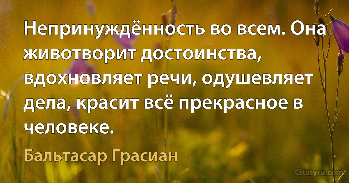 Непринуждённость во всем. Она животворит достоинства, вдохновляет речи, одушевляет дела, красит всё прекрасное в человеке. (Бальтасар Грасиан)