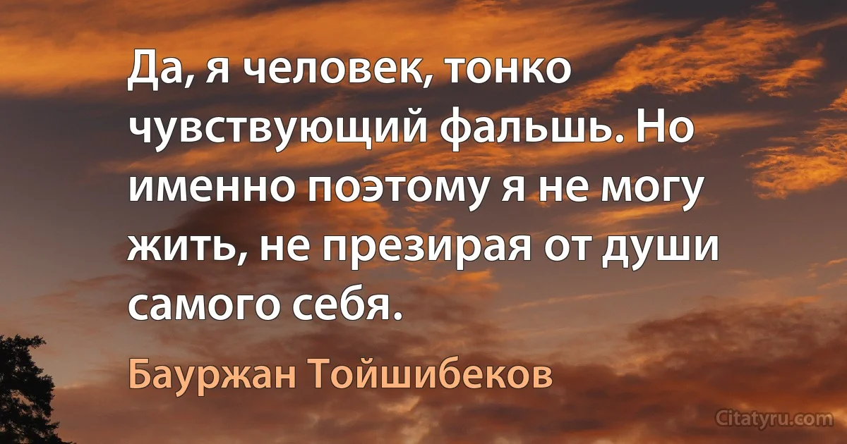 Да, я человек, тонко чувствующий фальшь. Но именно поэтому я не могу жить, не презирая от души самого себя. (Бауржан Тойшибеков)