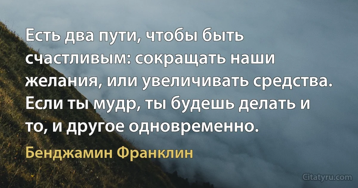 Есть два пути, чтобы быть счастливым: сокращать наши желания, или увеличивать средства. Если ты мудр, ты будешь делать и то, и другое одновременно. (Бенджамин Франклин)