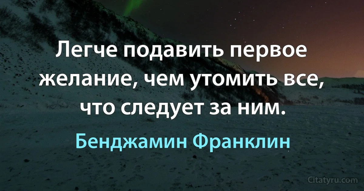 Легче подавить первое желание, чем утомить все, что следует за ним. (Бенджамин Франклин)