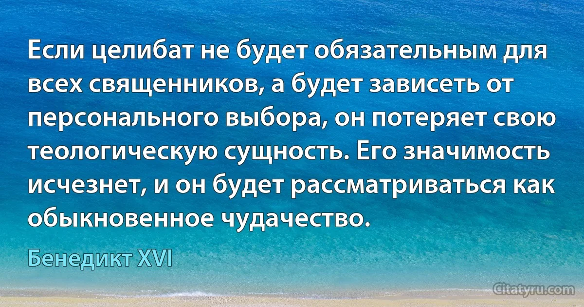 Если целибат не будет обязательным для всех священников, а будет зависеть от персонального выбора, он потеряет свою теологическую сущность. Его значимость исчезнет, и он будет рассматриваться как обыкновенное чудачество. (Бенедикт XVI)