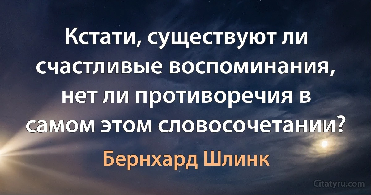 Кстати, существуют ли счастливые воспоминания, нет ли противоречия в самом этом словосочетании? (Бернхард Шлинк)