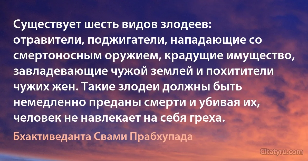 Существует шесть видов злодеев: отравители, поджигатели, нападающие со смертоносным оружием, крадущие имущество, завладевающие чужой землей и похитители чужих жен. Такие злодеи должны быть немедленно преданы смерти и убивая их, человек не навлекает на себя греха. (Бхактиведанта Свами Прабхупада)