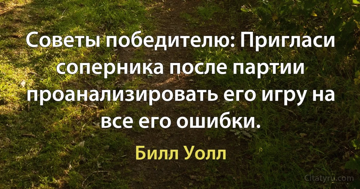 Советы победителю: Пригласи соперника после партии проанализировать его игру на все его ошибки. (Билл Уолл)