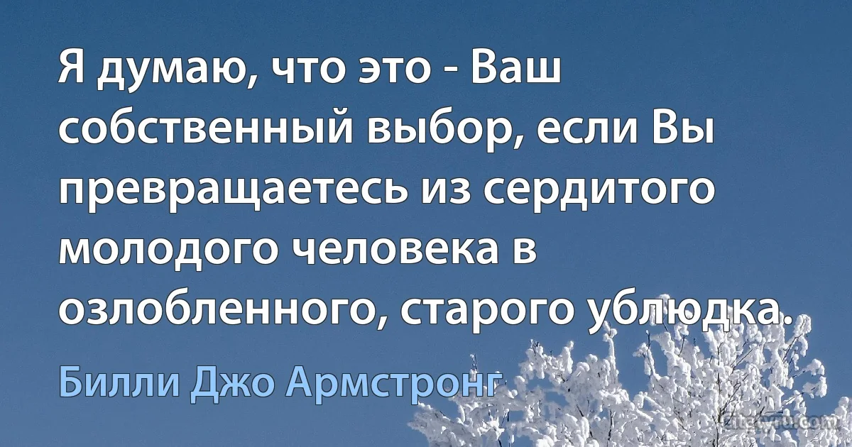 Я думаю, что это - Ваш собственный выбор, если Вы превращаетесь из сердитого молодого человека в озлобленного, старого ублюдка. (Билли Джо Армстронг)